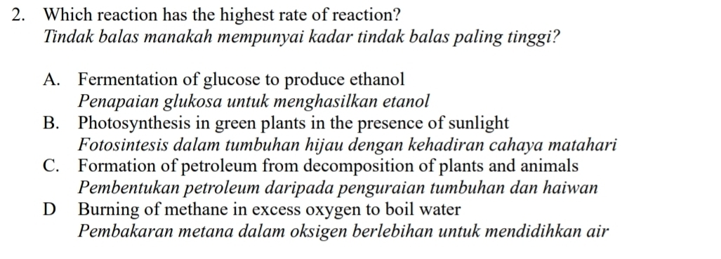 Which reaction has the highest rate of reaction?
Tindak balas manakah mempunyai kadar tindak balas paling tinggi?
A. Fermentation of glucose to produce ethanol
Penapaian glukosa untuk menghasilkan etanol
B. Photosynthesis in green plants in the presence of sunlight
Fotosintesis dalam tumbuhan hijau dengan kehadiran cahaya matahari
C. Formation of petroleum from decomposition of plants and animals
Pembentukan petroleum daripada penguraian tumbuhan dan haiwan
D Burning of methane in excess oxygen to boil water
Pembakaran metana dalam oksigen berlebihan untuk mendidihkan air