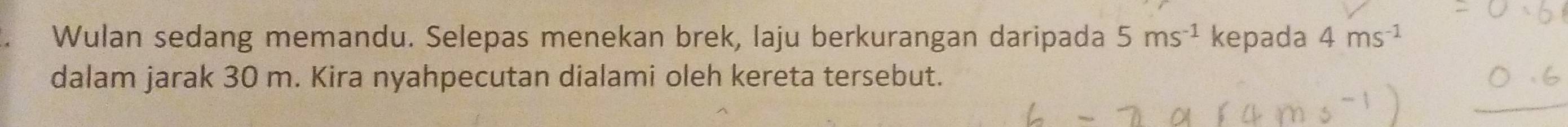 Wulan sedang memandu. Selepas menekan brek, laju berkurangan daripada 5ms^(-1) kepada 4ms^(-1)
dalam jarak 30 m. Kira nyahpecutan dialami oleh kereta tersebut.