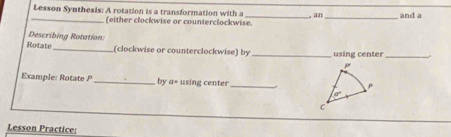 Lesson Synthesis: A rotation is a transformation with a _,an _and a
_
(either clockwise or counterclockwise.
Describing Rotation:
Rotate _(clockwise or counterclockwise) by _using center_
Example: Rotate P_ by a° using center_
Lesson Practice: