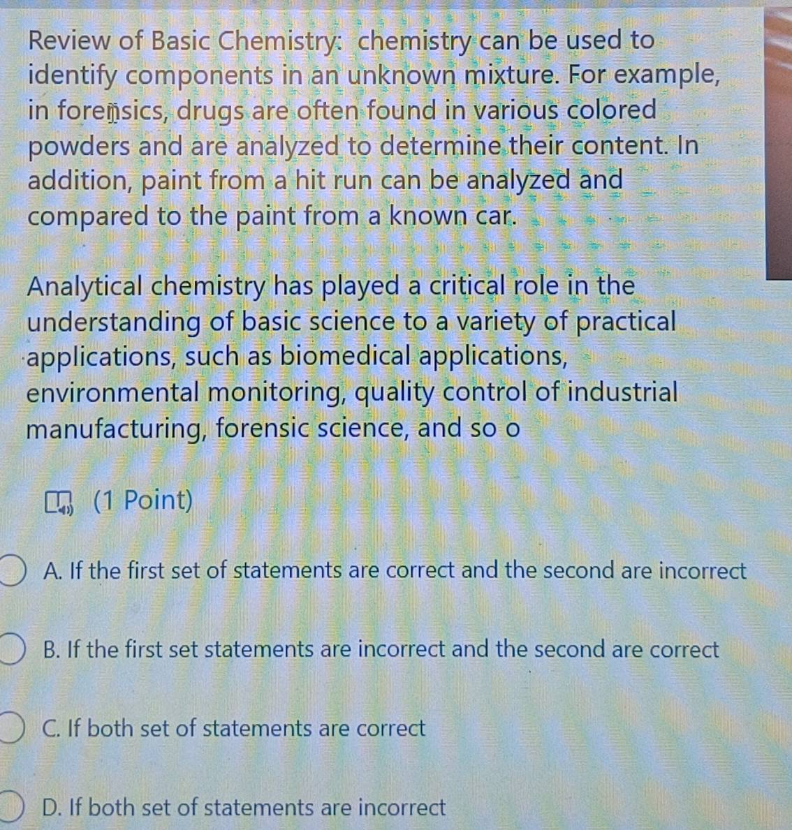 Review of Basic Chemistry: chemistry can be used to
identify components in an unknown mixture. For example,
in forensics, drugs are often found in various colored
powders and are analyzed to determine their content. In
addition, paint from a hit run can be analyzed and
compared to the paint from a known car.
Analytical chemistry has played a critical role in the
understanding of basic science to a variety of practical
applications, such as biomedical applications,
environmental monitoring, quality control of industrial
manufacturing, forensic science, and so o
(1 Point)
A. If the first set of statements are correct and the second are incorrect
B. If the first set statements are incorrect and the second are correct
C. If both set of statements are correct
D. If both set of statements are incorrect