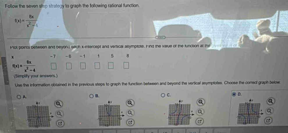Follow the seven step strategy to graph the following rational function.
f(x)= 8x/x^2-4 
Plot points between and beyond each x-intercept and vertical asymptote. Hind the value of the function at the given value of x
-7 -6
x - 1 1 5 8
f(x)= 8x/x^2-4 
(Simplify your answers.) 
Use the information obtained in the previous steps to graph the function between and beyond the vertical asymptotes. Choose the correct graph below. 
A. 
B. 
C. 
D.
x
y Q
x Q
p
10