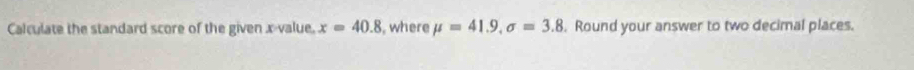 Calculate the standard score of the given x -value. x=40.8 , where mu =41.9, sigma =3.8. Round your answer to two decimal places.