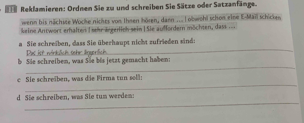 Dr Reklamieren: Ordnen Sie zu und schreiben Sie Sätze oder Satzanfänge. 
wenn bis nächste Woche nichts von Ihnen hören, dann ... | obwohl schon eine E-Mail schicken 
keine Antwort erhalten | sehr ärgerlich sein | Sie auffordern möchten, dass ... 
_ 
a Sie schreiben, dass Sie überhaupt nicht zufrieden sind: 
_ 
b Sie schreiben, was Sie bis jetzt gemacht haben: 
_ 
c Sie schreiben, was die Firma tun soll: 
_ 
d Sie schreiben, was Sie tun werden: