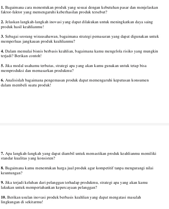 Bagaimana cara menentukan produk yang sesuai dengan kebutuhan pasar dan menjelaskan 
faktor-faktor yang memengaruhi keberhasilan produk tersebut? 
2. Jelaskan langkah-langkah inovasi yang dapat dilakukan untuk meningkatkan daya saing 
produk hasil keahlianmu! 
3. Sebagai seorang wirausahawan, bagaimana strategi pemasaran yang dapat digunakan untuk 
memperluas jangkauan produk keahlianmu? 
4. Dalam memulai bisnis berbasis keahlian, bagaimana kamu mengelola risiko yang mungkin 
terjadi? Berikan contoh! 
5. Jika modal usahamu terbatas, strategi apa yang akan kamu gunakan untuk tetap bisa 
memproduksi dan memasarkan produkmu? 
6. Analisislah bagaimana pengemasan produk dapat memengaruhi keputusan konsumen 
dalam membeli suatu produk! 
7. Apa langkah-langkah yang dapat diambil untuk memastikan produk keahlianmu memiliki 
standar kualitas yang konsisten? 
8. Bagaimana kamu menentukan harga jual produk agar kompetitif tanpa mengurangi nilai 
keuntungan? 
9. Jika terjadi keluhan dari pelanggan terhadap produkmu, strategi apa yang akan kamu 
lakukan untuk mempertahankan kepercayaan pelanggan? 
10. Berikan usulan inovasi produk berbasis keahlian yang dapat mengatasi masalah 
lingkungan di sekitarmu!