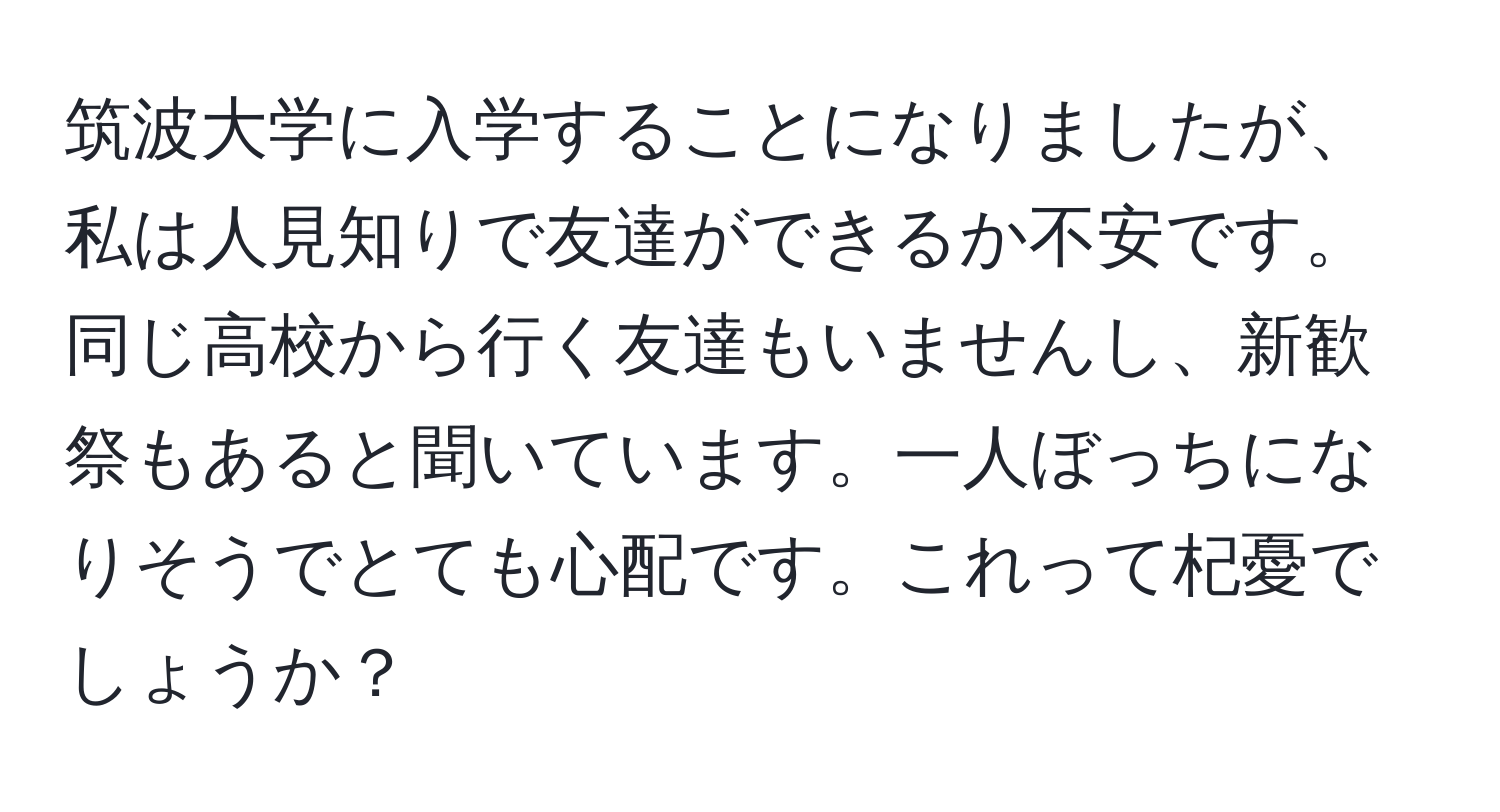 筑波大学に入学することになりましたが、私は人見知りで友達ができるか不安です。同じ高校から行く友達もいませんし、新歓祭もあると聞いています。一人ぼっちになりそうでとても心配です。これって杞憂でしょうか？