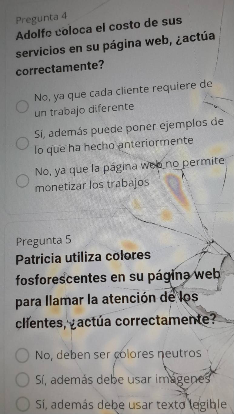 Pregunta 4
Adolfo coloca el costo de sus
servicios en su página web, ¿actúa
correctamente?
No, ya que cada cliente requiere de
un trabajo diferente
Sí, además puede poner ejemplos de
lo que ha hecho anteriormente
No, ya que la página web no permite
monetizar los trabajos
Pregunta 5
Patricia utiliza colores
fosforescentes en su página web
para llamar la atención de los
clientes, actúa correctamente?
No, deben ser colores neutros
Sí, además debe usar imagenes
Sí, además debe usar texto legible