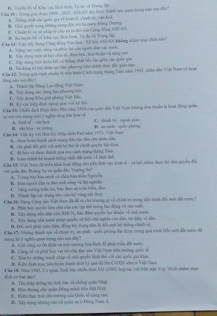 D. Tuyên bổ về Khu vực Hoà binh, Tự do và Trung lập.
Câu 10 : Trong giai đoạn 1999 - 2015, ASEAN đạt được thành tựu quan trọng nào sau đây?
A. Thống nhất các quốc gia về kinh tế, chính trị, văn hoá.
B. Giải quyết xong những xung đột với ba nước Đông Dương.
C. Chuẩn bị cơ sở pháp lý cho sự ra đời của Cộng đồng ASEAN.
D. Ra tuyên bố về Khu vực Hoà bình, Tự do và Trung lập.
Câu 11: Việc xây dựng Cộng đồng Văn hoá - Xã hội ASEAN không nhằm mục đích nào?
A. Nâng cao cuộc sống và phúc lợi của người dân các nước.
B. Xây dựng một xã hội chia sẻ, đùm bọc, hoà thuận và rộng mở.
C. Xây dựng tình đoàn kết và thống nhất bền lâu giữa các quốc gia.
D. Sử dụng trí tuệ nhân tạo làm phương tiện chính thúc đẩy giáo đục.
Câu 12: Trong quá trinh chuẩn bị tiến hành Cách mạng tháng Tám năm 1945, nhân dân Việt Nam có hoạt
động nào sau đây?
A. Thành lập Đảng Lao động Việt Nam.
B. Xây dựng các vùng hậu phương lớn.
C. Xây dựng Khu giải phóng Việt Bắc.
D. Ký các hiệp định ngoại giao với kẻ thù.
Câu 13: Chiến dịch Điện Biên Phủ năm 1954 của quân dân Việt Nam không đơn thuần là hoạt động quân
sự mà còn mang một ý nghĩa rộng lớn hơn về
A. kinh tễ - văn hoá. C. chính trị - ngoại giao.
B. văn hóa - tư tưởng. D. an ninh - quốc phòng.
Cầu 14: Việc ký với Hoa Kỳ Hiệp định Pari năm 1973, Việt Nam
A. chưa hoàn thành cách mạng dân tộc dân chủ nhân dân.
B. chỉ phải đối phó với một kẻ thù là chính quyền Sải Gòn.
C. đã bảo vệ được thành quả của cách mạng tháng Tám.
D. hoàn thành kế hoạch thống nhất đất nước về lãnh thổ.
Câu 15: Việt Nam đã triển khai hoạt động nào trên lĩnh vực kinh tế - xã hội nhằm thực thi chủ quyền đối
với quần đảo Hoàng Sa và quần đảo Trường Sa?
A. Trưng bày bản trích và châu bản triều Nguyễn.
B. Đưa người dân ra đảo sinh sống và lập nghiệp.
C. Tăng cường tuần tra, bảo đảm an toản biển, đảo.
D. Thành lập các trung tâm cứu hộ vùng nội thuỷ.
Câu 16: Đảng Cộng sản Việt Nam đã đề ra chủ trương gì về chính trị trong tiến trình đồi mới đắt nước?
A. Phát huy quyền làm chủ của các tập thể trong lao động và sản xuất.
B. Xây dựng nền dân chủ XHCN, bảo đảm quyền lực thuộc về nhà nước.
C. Xây dựng nhà nước pháp quyền xã hội chủ nghĩa của dân, do dân, vì dân.
D. Đổi mới phải toàn diện, đồng bộ, trọng tâm là đổi mới hệ thống chính trị.
Câu 17: Những thành tựu về chính trị, an ninh - quốc phòng đạt được trong quá trình Đổi mới đất nước đã
mang lại ý nghĩa quan trọng nào sau đây?
A. Giữ vững sự ổn định và môi trường hòa bình để phát triển đất nước.
B. Củng cố và phát huy vai trò chủ đạo của Việt Nam trên trường quốc tế.
C. Xóa bỏ những tranh chắp về chủ quyền lãnh thổ với các quốc gia khác.
D. Kiên định mục tiêu hoàn thành thời kỳ quá độ lên CNXH sớm ở Việt Nam.
Câu 18: Năm 1945, Cơ quan Tình báo chiến lược Mỹ (OSS) hợp tác với Mặt trận Việt Minh nhằm mục
đdiịch cơ bản nảo?
A. Thu thập thông tin tình báo và chồng quân Nhật.
B. Dọn đường cho quân Đồng minh tiêu diệt Nhật.
C. Hiện thực hoá chủ trương của Quốc tế cộng sản.
D. Xây dựng những căn cử quân sự ở Đông Nam Á.