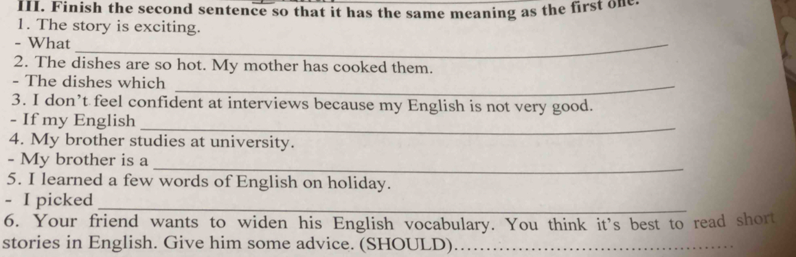 Finish the second sentence so that it has the same meaning as the first on 
1. The story is exciting. 
- What_ 
2. The dishes are so hot. My mother has cooked them. 
- The dishes which_ 
3. I don’t feel confident at interviews because my English is not very good. 
_ 
- If my English 
4. My brother studies at university. 
_ 
- My brother is a 
5. I learned a few words of English on holiday. 
_ 
- I picked 
6. Your friend wants to widen his English vocabulary. You think it's best to read short 
stories in English. Give him some advice. (SHOULD).…_