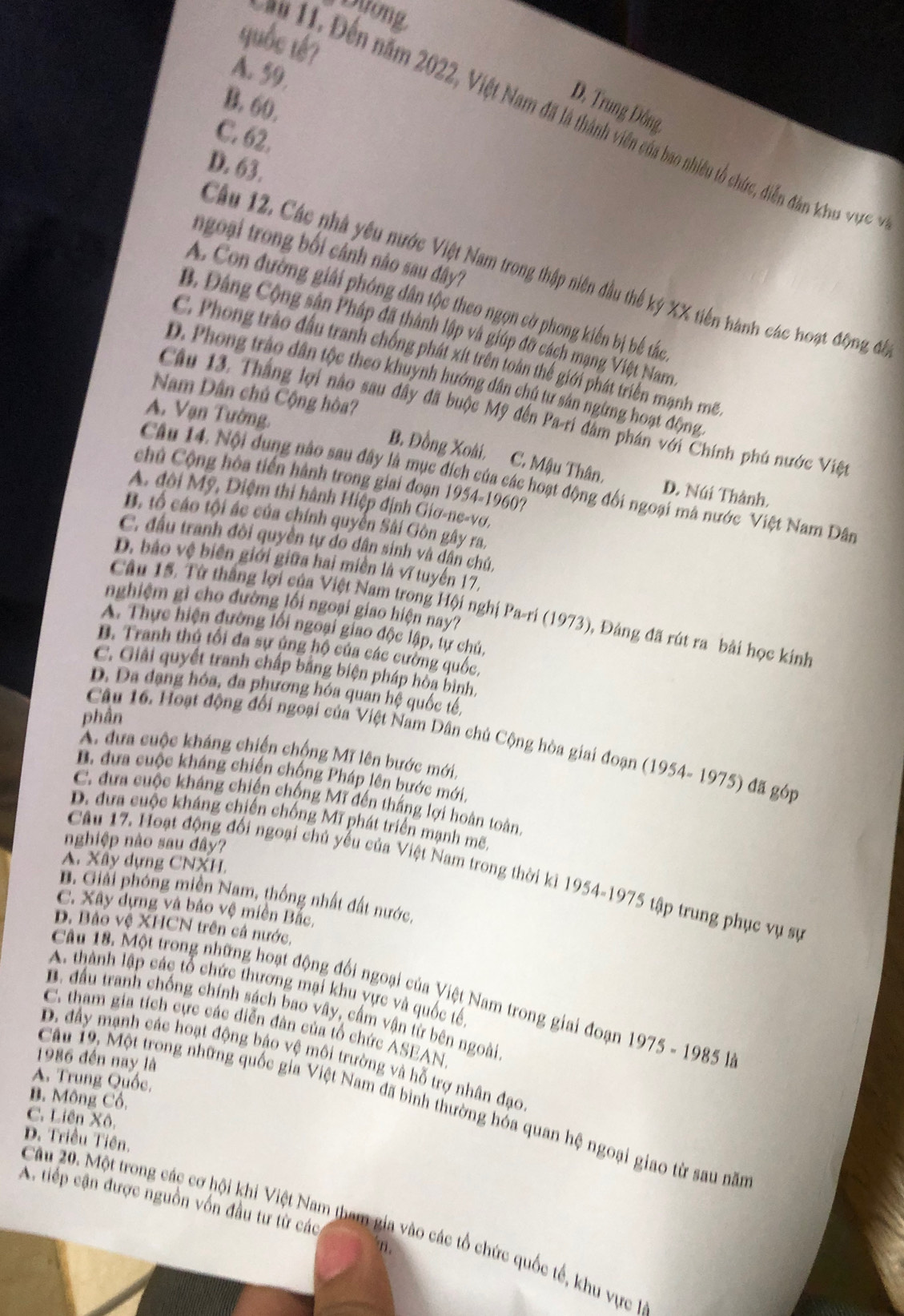 Duơng
quốc tế7
A. 59,
B. 60,
D. Trung Đông,
m 11. Đến năm 2022, Việt Nam đã là thành viên của bao nhiêu tổ chức, diễn đân khu vợc
C. 62.
D. 63,
ngoại trong bối cảnh nào sau đây?
Câu 12. Các nhà yêu nước Việt Nam trong thập niên đầu thể ký XX tiên hành các hoạt động đi
A. Con đường giải phóng dân tộc theo ngọn cờ phong kiến bị bể tắc
B. Đảng Cộng sân Pháp đã thành lập và giúp đỡ cách mạng Việt Nam
C. Phong trào đấu tranh chống phát xít trên toàn thể giới phát triển mạnh m
D. Phong trào dân tộc theo khuynh hướng dân chú tư sân ngừng hoạt động
Nam Dân chủ Cộng hòa?
Câu 13. Thắng lợi nào sau đây đã buộc Mỹ đến Pa-ri đâm phán với Chính phú nước Việt
A. Vạn Tường.
B. Đồng Xoài, C. Mậu Thân, D. Núi Thành.
chủ Cộng hòa tiến hành trong giai đoạn 1954-1960?
Câu 14. Nội dung nào sau đây là mục đích của các hoạt động đối ngoại mà nước Việt Nam Dân
A. đôi Mỹ, Điệm thi hành Hiệp định Giơ-ne-vơ,
B. tổ cáo tội ác của chính quyển Sài Gòn gây ra.
C. đầu tranh đòi quyền tự do dân sinh và dân chủ,
D. bảo vệ biên giới giữa hai miền là vĩ tuyến 17,
nghiệm gi cho đường lối ngoại giao hiện nay?
Câu 15. Từ thắng lợi của Việt Nam trong Hội nghị Pa-ri (1973), Đảng đã rút ra bài học kinh
A. Thực hiện đường lối ngoại giao độc lập, tự chủ,
B. Tranh thủ tối đa sự ủng hộ của các cường quốc,
C. Giải quyết tranh chấp bằng biện pháp hòa bình.
D. Da dạng hóa, đa phương hóa quan hệ quốc tê,
phần
Câu 16. Hoạt động đối ngoại của Việt Nam Dân chủ Cộng hòa giai đoạn (1954- 1975) đã góp
A. dưa cuộc kháng chiến chộng Mĩ lên bước mới,
B. dưa cuộc kháng chiến chống Pháp lên bước mới,
C. đựa cuộc kháng chiến chống Mĩ đến thắng lợi hoàn toàn,
D. đưa cuộc kháng chiến chống Mĩ phát triển mạnh mẽ.
nghiệp nào sau đây?
A. Xây dựng CNXH,
Câu 17. Hoạt động đổi ngoại chủ yếu của Việt Nam trong thời kì 1954-1975 tập trung phục vụ sự
B. Giải phóng miền Nam, thống nhất đất nước,
C. Xây dựng và bảo vệ miền Bắc,
D. Bảo vệ XHCN trên cả nước,
A. thành lập các tổ chức thương mại khu yực và quốc tế
Câu 18. Một trong những hoạt động đối ngoại của Việt Nam trong giai đoạn 1975 - 1985 là
B. đầu tranh chống chính sách bao vây, cầm vận từ bên ngoài
C. tham gia tích cực các diễn đàn của tổ chức ASEAN
D. đầy mạnh các hoạt động bậo vệ môi trường và hỗ trợ nhân đạo
1986 đến nay là
A. Trung Quốc,
B. Mông Cổ,
Câu 19, Một trong những quốc gia Việt Nam đã bình thường hóa quan hệ ngoại giao từ sau năm
C. Liên Xô,
D. Triều Tiên.
A. tiếp cận được nguồn vốn đầu tư từ các
Câu 20. Một trong các cơ hội khi Việt Nam tham gia vào các tổ chức quốc tế, khu vực 1