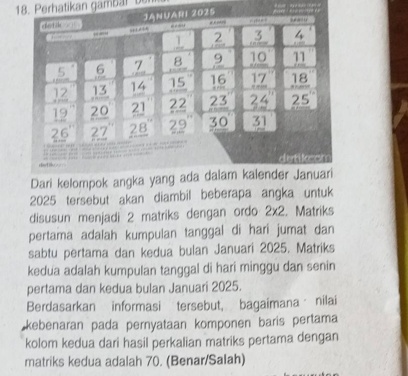 Perhatikan gambal  be
025
            
Dari kelompok angka yang ada dalam kalender Januari
2025 tersebut akan diambil beberapa angka untuk
disusun menjadi 2 matriks dengan ordo 2* 2. Matriks
pertama adalah kumpulan tanggal di hari jumat dan
sabtu pertama dan kedua bulan Januari 2025. Matriks
kedua adalah kumpulan tanggal di hari minggu dan senin
pertama dan kedua bulan Januari 2025.
Berdasarkan informasi tersebut, bagaimana nilai
kebenaran pada pernyataan komponen baris pertama
kolom kedua dari hasil perkalian matriks pertama dengan
matriks kedua adalah 70. (Benar/Salah)