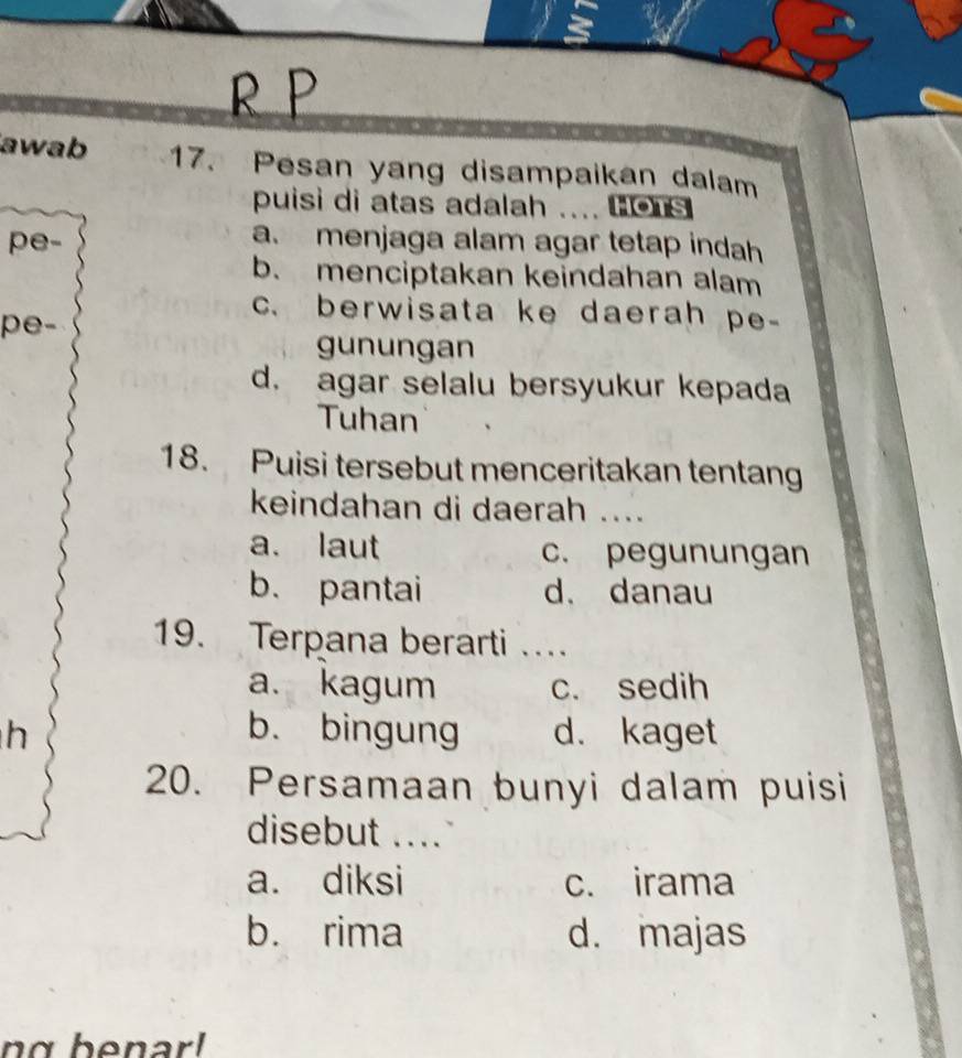 awab 17. Pesan yang disampaikan dalam
puisi di atas adalah .... ons 
pe-
a. menjaga alam agar tetap indah
b. menciptakan keindahan alam
c. berwisata ke daerah pe-
pe-
gunungan
d. agar selalu bersyukur kepada
Tuhan
18. Puisi tersebut menceritakan tentang
keindahan di daerah ....
a. laut c. pegunungan
b. pantai d. danau
19. Terpana berarti …
a. kagum c. sedih
h b. bingung d. kaget
20. Persamaan bunyi dalam puisi
disebut ....
a. diksi c. irama
b. rima d. majas
ng benar!