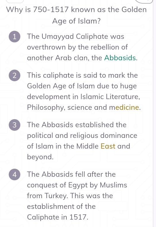 Why is 750-1517 known as the Golden
Age of Islam?
1 The Umayyad Caliphate was
overthrown by the rebellion of
another Arab clan, the Abbasids.
2 ) This caliphate is said to mark the
Golden Age of Islam due to huge
development in Islamic Literature,
Philosophy, science and medicine.
3 ) The Abbasids established the
political and religious dominance
of Islam in the Middle East and
beyond.
4  The Abbasids fell after the
conquest of Egypt by Muslims
from Turkey. This was the
establishment of the
Caliphate in 1517.