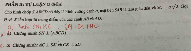 PHÂN II: Tự LUẠN (3 điểm) 
Cho hình chóp S. ABCD có đáy là hình vuông cạnh a, mặt bên SAB là tam giác đều và SC=asqrt(2). Gọi
H và K lần lượt là trung điểm của các cạnh AB và AD. 
) Chứng minh SH⊥ (ABCD). 
b) Chứng minh: AC⊥ SK và CK⊥ SD.