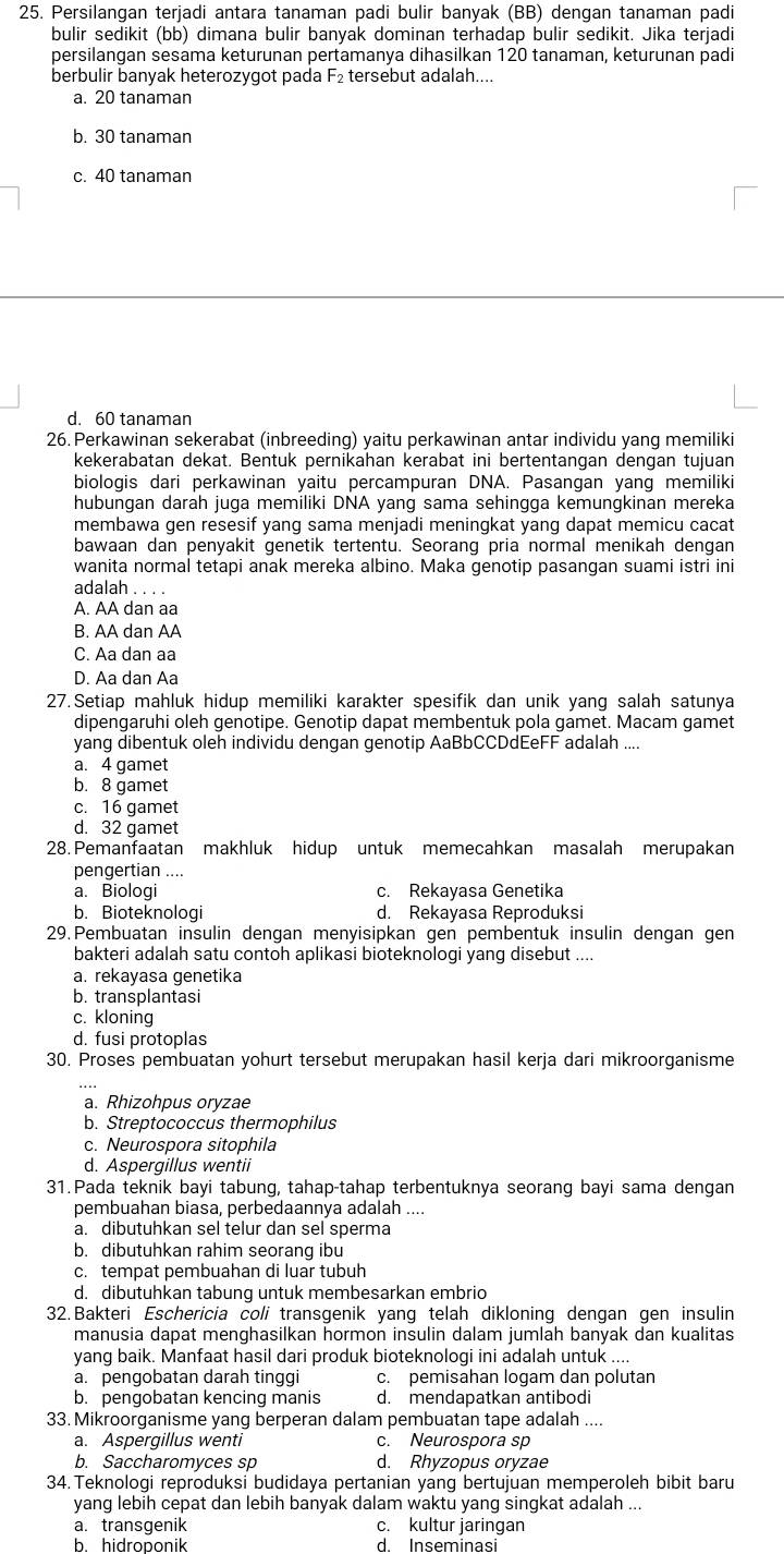 Persilangan terjadi antara tanaman padi bulir banyak (BB) dengan tanaman padi
bulir sedikit (bb) dimana bulir banyak dominan terhadap bulir sedikit. Jika terjadi
persilangan sesama keturunan pertamanya dihasilkan 120 tanaman, keturunan padi
berbulir banyak heterozygot pada F₂ tersebut adalah....
a. 20 tanaman
b. 30 tanaman
c. 40 tanaman
d. 60 tanaman
26. Perkawinan sekerabat (inbreeding) yaitu perkawinan antar individu yang memiliki
kekerabatan dekat. Bentuk pernikahan kerabat ini bertentangan dengan tujuan
biologis dari perkawinan yaitu percampuran DNA. Pasangan yang memiliki
hubungan darah juga memiliki DNA yang sama sehingga kemungkinan mereka
membawa gen resesif yang sama menjadi meningkat yang dapat memicu cacat
bawaan dan penyakit genetik tertentu. Seorang pria normal menikah dengan
wanita normal tetapi anak mereka albino. Maka genotip pasangan suami istri ini
adalah . . . .
A. AA dan aa
B. AA dan AA
C. Aa dan aa
D. Aa dan Aa
27. Setiap mahluk hidup memiliki karakter spesifik dan unik yang salah satunya
dipengaruhi oleh genotipe. Genotip dapat membentuk pola gamet. Macam gamet
yang dibentuk oleh individu dengan genotip AaBbCCDdEeFF adalah ....
a. 4 gamet
b. 8 gamet
c. 16 gamet
d. 32 gamet
28.Pemanfaatan makhluk hidup untuk memecahkan masalah merupakan
pengertian ....
a. Biologi c. Rekayasa Genetika
b. Bioteknologi d. Rekayasa Reproduksi
29. Pembuatan insulin dengan menyisipkan gen pembentuk insulin dengan gen
bakteri adalah satu contoh aplikasi bioteknologi yang disebut ....
a. rekayasa genetika
b. transplantasi
c. kloning
d. fusi protoplas
30. Proses pembuatan yohurt tersebut merupakan hasil kerja dari mikroorganisme
a. Rhizohpus oryzae
b. Streptococcus thermophilus
c. Neurospora sitophila
d. Aspergillus wentii
31.Pada teknik bayi tabung, tahap-tahap terbentuknya seorang bayi sama dengan
pembuahan biasa, perbedaannya adalah ....
a. dibutuhkan sel telur dan sel sperma
b. dibutuhkan rahim seorang ibu
c. tempat pembuahan di luar tubuh
d. dibutuhkan tabung untuk membesarkan embrio
32. Bakteri Eschericia coli transgenik yang telah dikloning dengan gen insulin
manusia dapat menghasilkan hormon insulin dalam jumlah banyak dan kualitas
yang baik. Manfaat hasil dari produk bioteknologi ini adalah untuk ....
a. pengobatan darah tinggi c. pemisahan logam dan polutan
b. pengobatan kencing manis d. mendapatkan antibodi
33.Mikroorganisme yang berperan dalam pembuatan tape adalah ....
a. Aspergillus wenti c. Neurospora sp
b. Saccharomyces sp d. Rhyzopus oryzae
34. Teknologi reproduksi budidaya pertanian yang bertujuan memperoleh bibit baru
yang lebih cepat dan lebih banyak dalam waktu yang singkat adalah ...
a. transgenik c. kultur jaringan
b. hidroponik d. Inseminasi