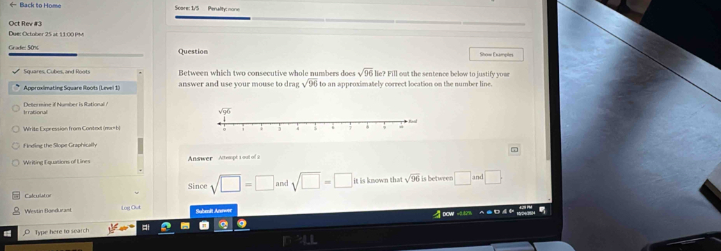 ← Back to Home  Score: 1/5 Penality: none
Oct Rev #3
Due: October 25 at 11:00 PM
Grade: 50% Question Show Examples
Squares, Cubes, and Roots Between which two consecutive whole numbers does sqrt(96) lie? Fill out the sentence below to justify your
answer and use your mouse to drag sqrt(96) to an approximately correct location on the number line.
Determine if Number is Rational /
Irrational 
Write Expression from Context (mx+b)
Finding the Slope Graphically
Writing Equations of Lines Answer Attempt 1 out of 2 7
Since sqrt(□ )=□ and sqrt(□ )=□ it is known that sqrt(96) is between □ and □ .
Calculator
Westin Bondurant Log Out Sabenit Answer  4  0ow +0.82%
Type here to search