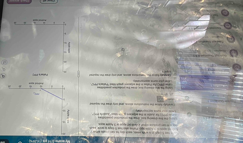 My score: 2/14 pts (14.29%)
n has 5 days in a work week; each day he can create either 2 
Android apps or 1 Apple app. Pallas also has 5 days to work; each
day she can produce either 2 Android apps or 3 Apple apps.
tion d Using the line drawing tool, draw the production possibilities
curve (PPC) for Justin in the adjacent grph titled ''Justin''s PPC''.
Label your curve appropriately. 
Carefully follow the instructions above, and only draw the required
Ruview Qubétion  1 object"
Using the line drawing tool, draw the production possibilities 
curve (PPC) for Pallas in the adjacent graph titled "Pallas's PPC°.
Label your curve appropriately.
Carefully follow the nstructions above, and only draw the required
rob am  cojects
Qusssion
Concéot Question 8.2,1
a Question 0t
Cancept Question P 
Cosellon  1 0/
Concept Quastion 6.3.2
a Questic
Text F
GuettAn
Clear all Check answer