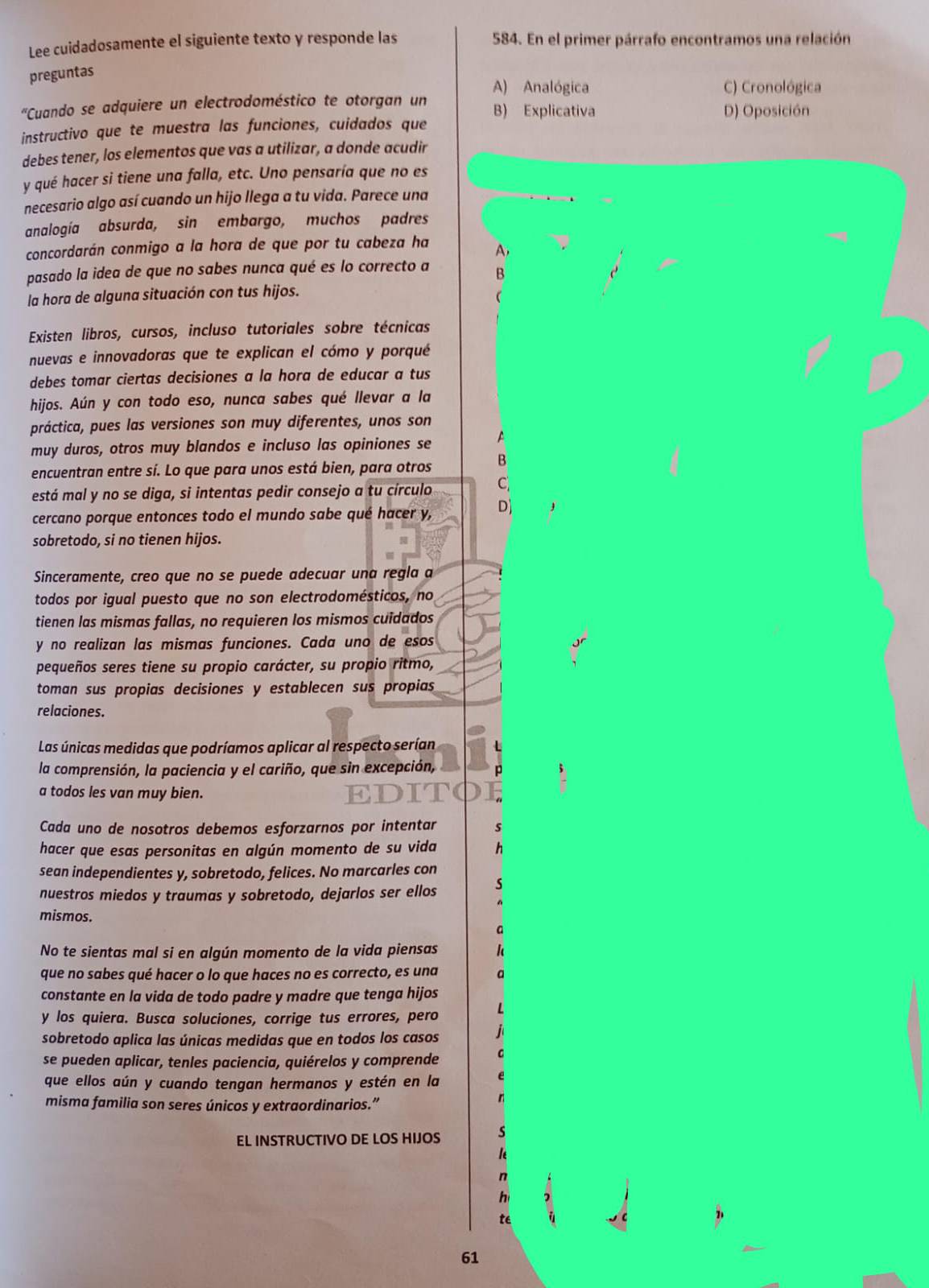 Lee cuidadosamente el siguiente texto y responde las 584. En el primer párrafo encontramos una relación
preguntas
A) Analógica C) Cronológica
'Cuando se adquiere un electrodoméstico te otorgan un B) Explicativa
D) Oposición
instructivo que te muestra las funciones, cuidados que
debes tener, los elementos que vas a utilizar, a donde acudir
y qué hacer si tiene una falla, etc. Uno pensaría que no es
necesario algo así cuando un hijo llega a tu vida. Parece una
analogía absurda, sin embargo, muchos padres
concordarán conmigo a la hora de que por tu cabeza ha A,
pasado la idea de que no sabes nunca qué es lo correcto a B
la hora de alguna situación con tus hijos.

Existen libros, cursos, incluso tutoriales sobre técnicas
nuevas e innovadoras que te explican el cómo y porqué
debes tomar ciertas decisiones a la hora de educar a tus
hijos. Aún y con todo eso, nunca sabes qué llevar a la
práctica, pues las versiones son muy diferentes, unos son
muy duros, otros muy blandos e incluso las opiniones se A
encuentran entre sí. Lo que para unos está bien, para otros B
está mal y no se diga, si intentas pedir consejo a tu círculo C
cercano porque entonces todo el mundo sabe qué hacer y, D)
sobretodo, si no tienen hijos.
Sinceramente, creo que no se puede adecuar una regla a
todos por igual puesto que no son electrodomésticos, no
tienen las mismas fallas, no requieren los mismos cuidados
y no realizan las mismas funciones. Cada uno de esos
pequeños seres tiene su propio carácter, su propio ritmo,
toman sus propias decisiones y establecen sus propias 
relaciones.
Las únicas medidas que podríamos aplicar al respecto serían
la comprensión, la paciencia y el cariño, que sin excepción, p
a todos les van muy bien.
Cada uno de nosotros debemos esforzarnos por intentar s
hacer que esas personitas en algún momento de su vida h
sean independientes y, sobretodo, felices. No marcarles con
nuestros miedos y traumas y sobretodo, dejarlos ser ellos s
mismos.
a
No te sientas mal si en algún momento de la vida piensas k
que no sabes qué hacer o lo que haces no es correcto, es una a
constante en la vida de todo padre y madre que tenga hijos
y los quiera. Busca soluciones, corrige tus errores, pero L
sobretodo aplica las únicas medidas que en todos los casos jì
se pueden aplicar, tenles paciencia, quiérelos y comprende
que ellos aún y cuando tengan hermanos y estén en la e
misma familia son seres únicos y extraordinarios.”
n
EL INSTRUCTIVO DE LOS HIJOS s
n
hì
té
61