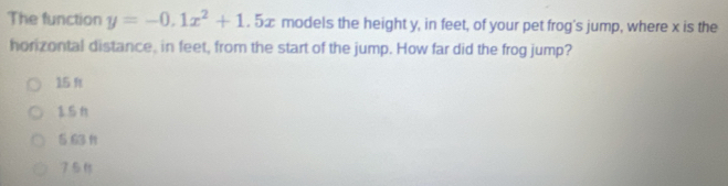 The function y=-0.1x^2+1.5x models the height y, in feet, of your pet frog's jump, where x is the
horizontal distance, in feet, from the start of the jump. How far did the frog jump?
15 ft
151
5 63 f
7