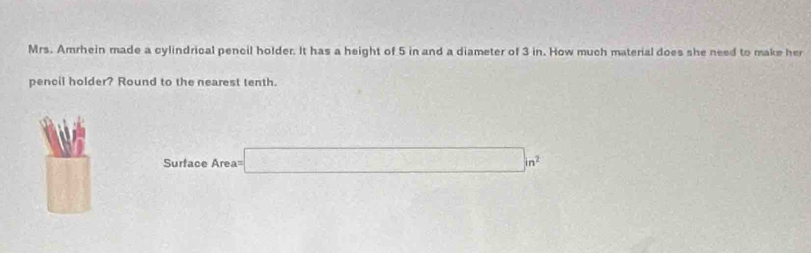 Mrs. Amrhein made a cylindrical pencil holder. It has a height of 5 in and a diameter of 3 in. How much material does she need to make her 
pencil holder? Round to the nearest tenth 
□
Surface Area= □ m^2