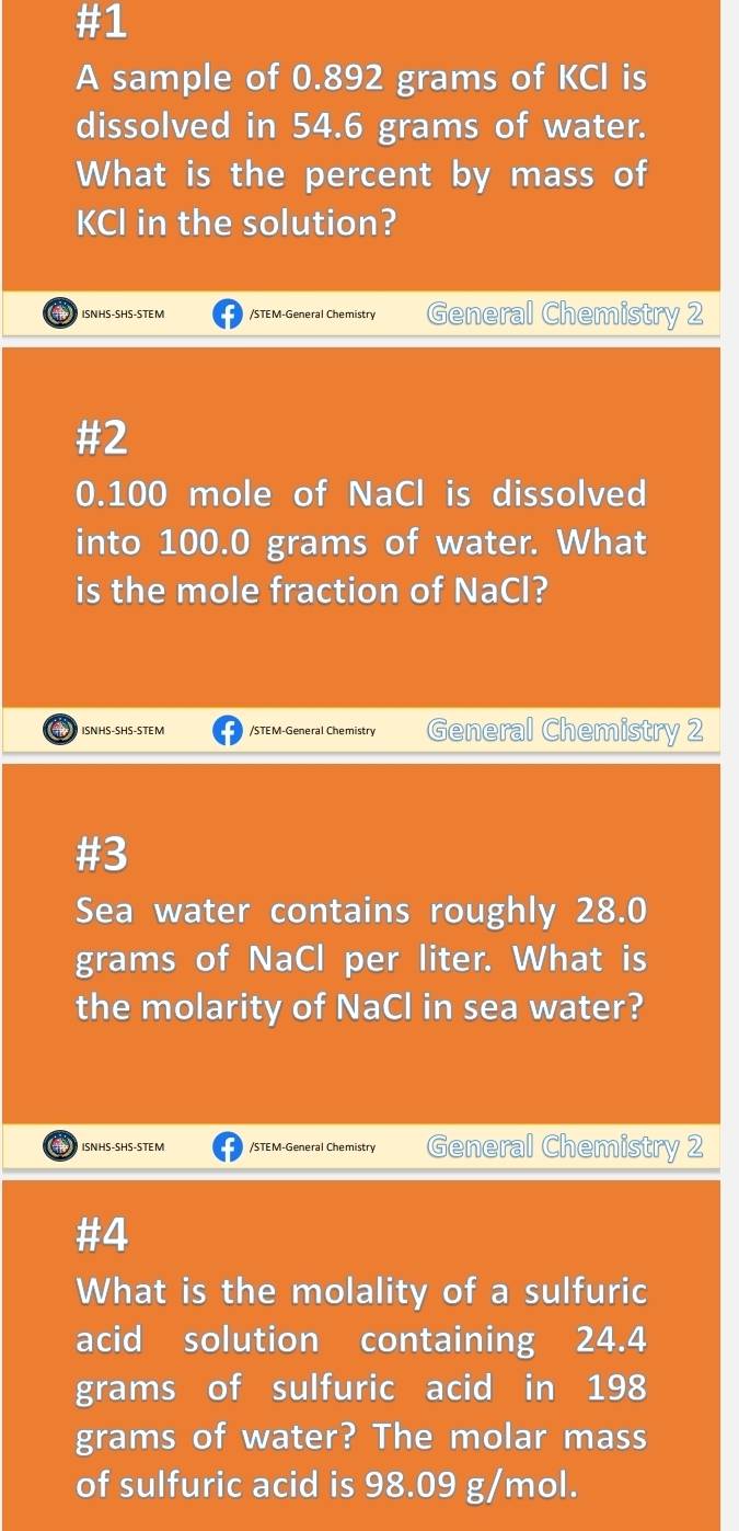 #1 
A sample of 0.892 grams of KCI is 
dissolved in 54.6 grams of water. 
What is the percent by mass of 
KCl in the solution? 
ISNHS-SHS-STEM /STEM-General Chemistry General Chemistry 2 
#2
0.100 mole of NaCl is dissolved 
into 100.0 grams of water. What 
is the mole fraction of NaCl? 
at ISNHS-SHS-STEM /STEM-General Chemistry General Chemistry 2 
#3 
Sea water contains roughly 28.0
grams of NaCl per liter. What is 
the molarity of NaCl in sea water? 
) ISNHS-SHS-STEM /STEM-General Chemistry General Chemistry 2 
#4 
What is the molality of a sulfuric 
acid solution containing 24.4
grams of sulfuric acid in 198
grams of water? The molar mass 
of sulfuric acid is 98.09 g/mol.