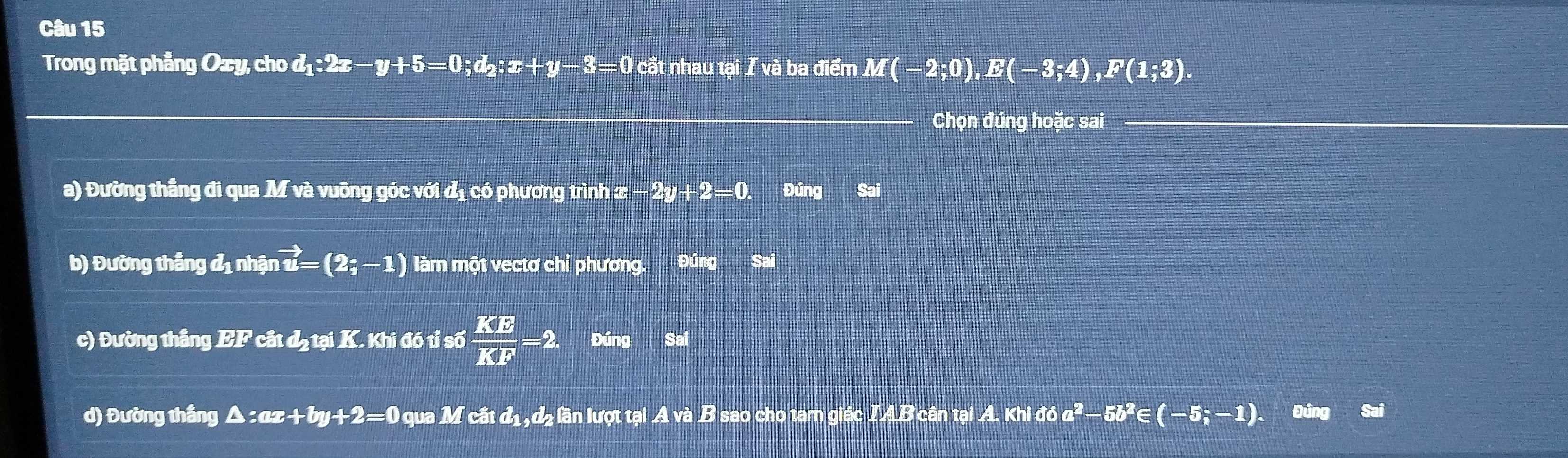 Trong mặt phẳng Ozy, cho d_1:2x-y+5=0; d_2:x+y-3=0 cắt nhau tại I và ba điểm M(-2;0), E(-3;4), F(1;3). 
_ 
Chọn đúng hoặc sai_ 
a) Đường thẳng đi qua M và vuông góc với đị có phương trình x  1/□   -2y+2=0. Đúng Sai 
b) Đường thắng đị nhận vector u=(2;-1) làm một vectơ chỉ phương. Đúng Saí 
c) Đường thắng EF cất đạtại K. Khi đó tỉ số  KE/KF =2. Đúng Sai 
d) Đường thắng A :ax+by+2=0 0 qua M cất đị, đ2 lần lượt tại A và B sao cho tam giác IAB cân tại A. Khid6a^2-5b^2∈ (-5;-1). Đuna Sai