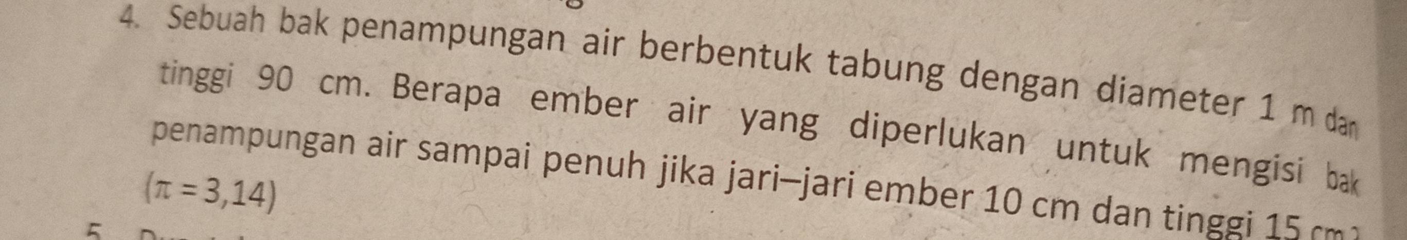 Sebuah bak penampungan air berbentuk tabung dengan diameter 1 m dan 
tinggi 90 cm. Berapa ember air yang diperlukan untuk mengisi bak 
penampungan air sampai penuh jika jari-jari ember 10 cm dan tinggi 15 cm
(π =3,14)
5