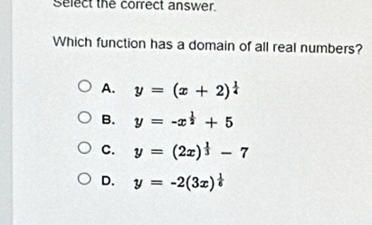 Select the correct answer
Which function has a domain of all real numbers?
A. y=(x+2)^ 1/4 
B. y=-x^(frac 1)2+5
C. y=(2x)^ 1/3 -7
D. y=-2(3x)^ 1/6 