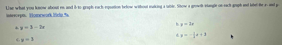 Use what you know about m and b to graph each equation below without making a table. Show a growth triangle on each graph and label the x - and y -
intercepts. Homework Help
b. y=2x
a. y=3-2x
d. y=- 1/2 x+3
C. y=3