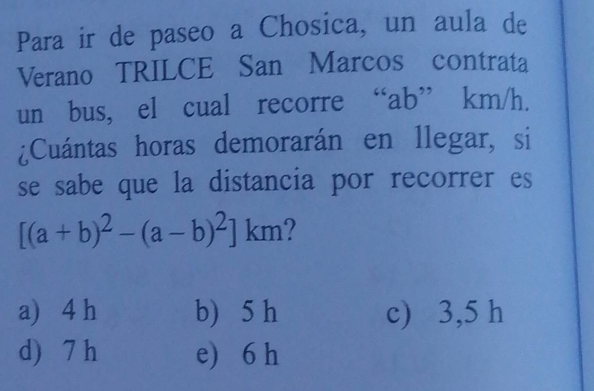 Para ir de paseo a Chosica, un aula de
Verano TRILCE San Marcos contrata
un bus, el cual recorre “ ab ” km/h.
¿Cuántas horas demorarán en llegar, si
se sabe que la distancia por recorrer es
[(a+b)^2-(a-b)^2]km
a) 4 h b) 5 h c) 3,5 h
d) 7 h e) 6 h