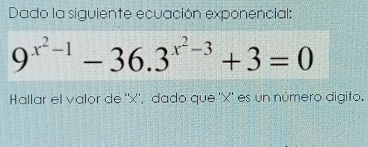 Dado la siguiente ecuación exponencial:
9^(x^2)-1-36.3^(x^2)-3+3=0
Hallar el valor de '' x '', dado que '' x '' es un número digito.