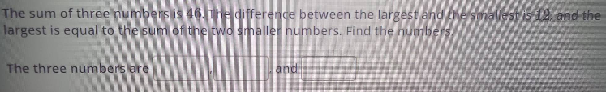 The sum of three numbers is 46. The difference between the largest and the smallest is 12, and the 
largest is equal to the sum of the two smaller numbers. Find the numbers. 
The three numbers are , and