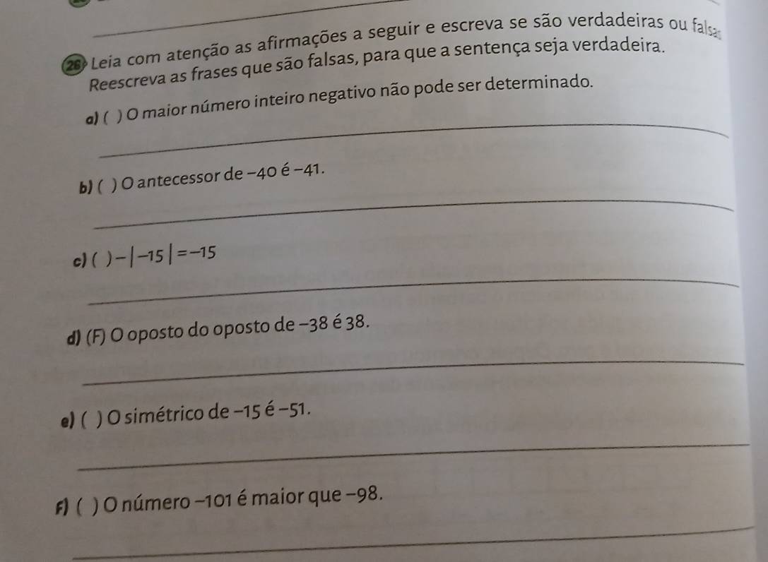 Leia com atenção as afirmações a seguir e escreva se são verdadeiras ou fa 
Reescreva as frases que são falsas, para que a sentença seja verdadeira. 
_ 
a) ( ) O maior número inteiro negativo não pode ser determinado. 
_ 
b)( * ) O antecessor de −40 é −41. 
_ 
c) ( ) -|-15|=-15
d) (F) O oposto do oposto de −38 é 38. 
_ 
e) ( ) O simétrico de −15 é −51. 
_ 
_ 
F)( . ) O número −101 é maior que −98.