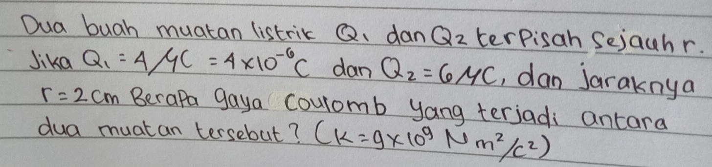 Dua buah muatan listrik Q. dan Q_2 terpisah Sejauhr. 
Jika Q_1=4/4C=4* 10^(-6)C dan Q_2=6/4c , dan Jaraknya
r=2cm Berapa gaya Couromb yang terjadi antara 
dua muatan tersebut? (k=9* 10^9Nm^2/c^2)