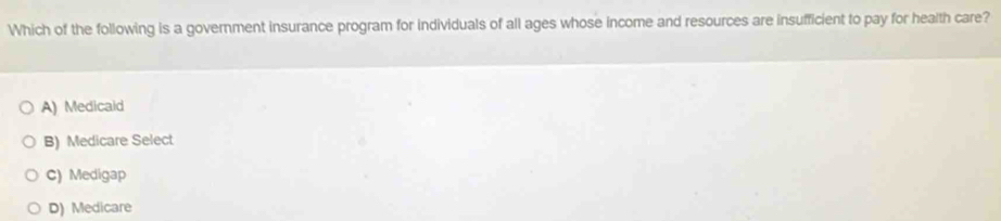 Which of the following is a government insurance program for individuals of all ages whose income and resources are insufficient to pay for heaith care?
A) Medicald
B) Medicare Select
C) Medigap
D) Medicare