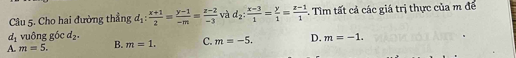 Cho hai đường thẳng d_1: (x+1)/2 = (y-1)/-m = (z-2)/-3  và d_2: (x-3)/1 = y/1 = (z-1)/1 . Tìm tất cả các giá trị thực của m để
d_1 vuông gó c d_2.
A. m=5. B. m=1. C. m=-5. D. m=-1.