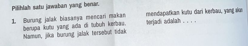 Pilihlah satu jawaban yang benar. 
1. Burung jalak biasanya mencari makan mendapatkan kutu dari kerbau, yang akan 
berupa kutu yang ada di tubuh kerbau. terjadi adalah ..、 
Namun, jika burung jalak tersebut tidak