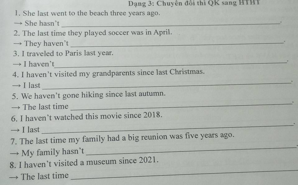 Dạng 3: Chuyên đôi thì QK sang HTHT 
1. She last went to the beach three years ago. 
→ She hasn’t_ 
. 
2. The last time they played soccer was in April. 
→ They haven’t_ 
. 
3. I traveled to Paris last year. 
→ I haven’t 
_ 
4. I haven’t visited my grandparents since last Christmas. 
→ I last 
_ 
_ 
5. We haven’t gone hiking since last autumn. 
→ The last time 
_ 
6. I haven’t watched this movie since 2018. 
→ I last 
_ 
7. The last time my family had a big reunion was five years ago. 
→ My family hasn’t 
_ 
8. I haven’t visited a museum since 2021. 
→ The last time