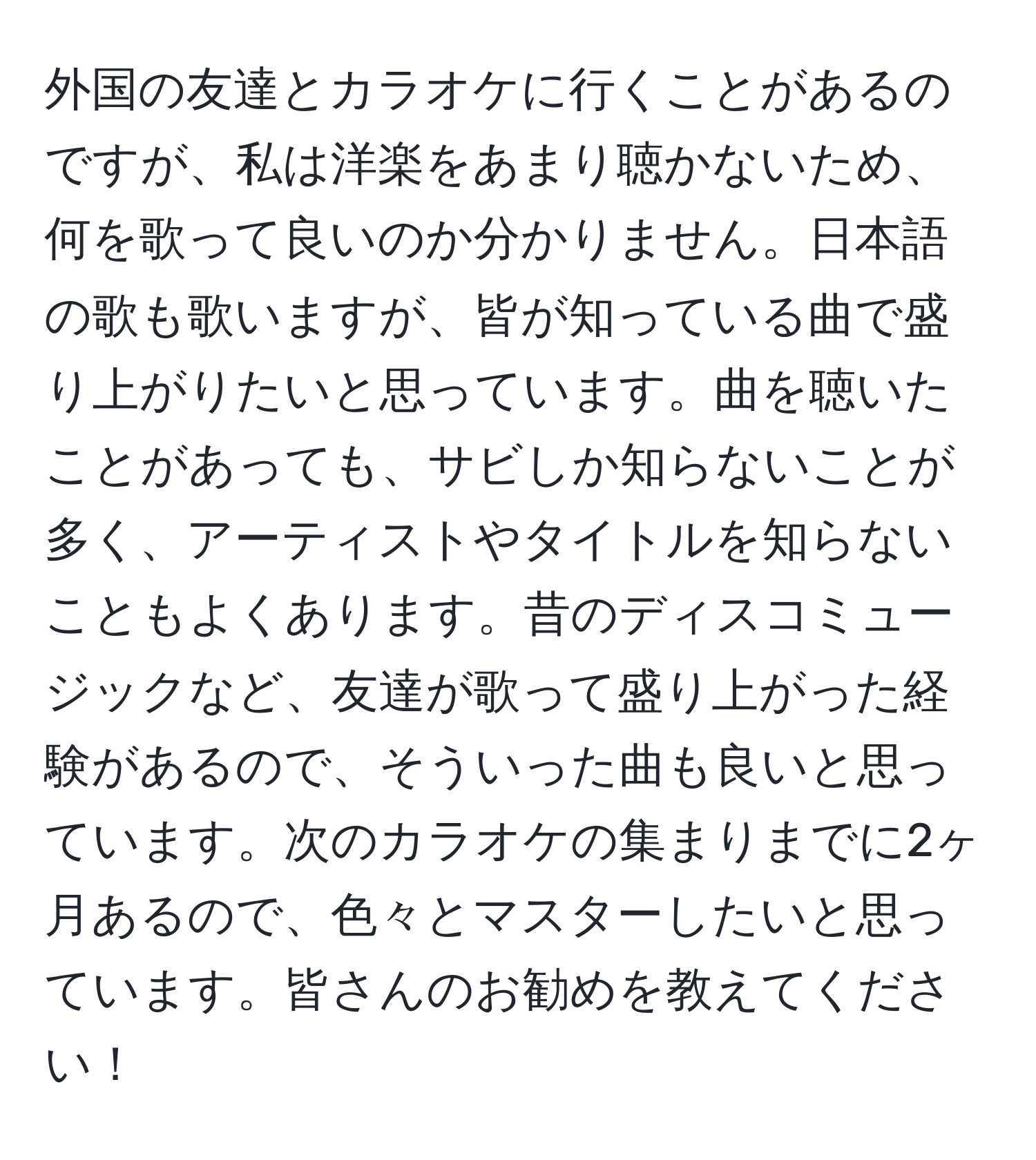 外国の友達とカラオケに行くことがあるのですが、私は洋楽をあまり聴かないため、何を歌って良いのか分かりません。日本語の歌も歌いますが、皆が知っている曲で盛り上がりたいと思っています。曲を聴いたことがあっても、サビしか知らないことが多く、アーティストやタイトルを知らないこともよくあります。昔のディスコミュージックなど、友達が歌って盛り上がった経験があるので、そういった曲も良いと思っています。次のカラオケの集まりまでに2ヶ月あるので、色々とマスターしたいと思っています。皆さんのお勧めを教えてください！