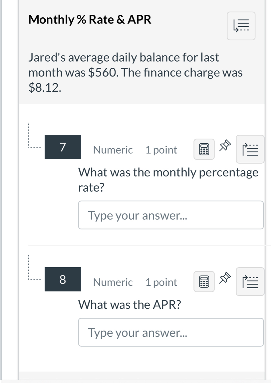 Monthly % Rate & APR 
= 
Jared's average daily balance for last 
month was $560. The finance charge was
$8.12. 
7 Numeric 1 point 
What was the monthly percentage 
rate? 
Type your answer... 
8 Numeric 1 point I 
What was the APR? 
Type your answer...