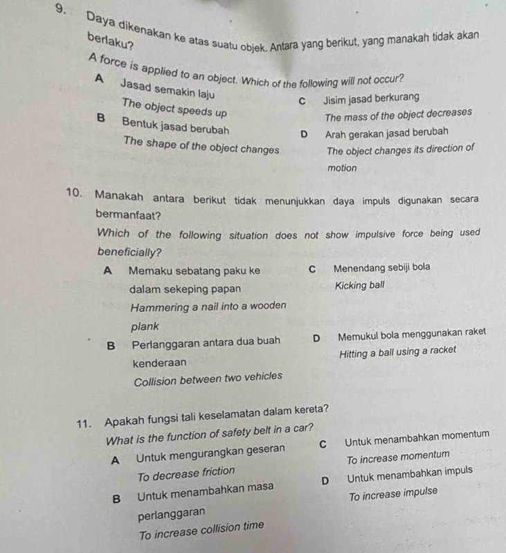 Daya dikenakan ke atas suatu objek. Antara yang berikut, yang manakah tidak akan berlaku?
A force is applied to an object. Which of the following will not occur?
A Jasad semakin laju
C Jisim jasad berkurang
The object speeds up
The mass of the object decreases
B Bentuk jasad berubah D Arah gerakan jasad berubah
The shape of the object changes The object changes its direction of
motion
10. Manakah antara berikut tidak menunjukkan daya impuls digunakan secara
bermanfaat?
Which of the following situation does not show impulsive force being used
beneficially?
A Memaku sebatang paku ke C Menendang sebiji bola
dalam sekeping papan Kicking ball
Hammering a nail into a wooden
plank
B Perlanggaran antara dua buah D Memukul bola menggunakan raket
kenderaan Hitting a ball using a racket
Collision between two vehicles
11. Apakah fungsi tali keselamatan dalam kereta?
What is the function of safety belt in a car?
A Untuk mengurangkan geseran C Untuk menambahkan momentum
To decrease friction To increase momentum
B Untuk menambahkan masa D Untuk menambahkan impuls
perlanggaran To increase impulse
To increase collision time