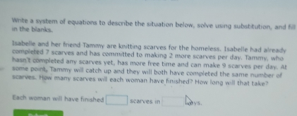 Write a system of equations to describe the situation below, solve using substitution, and fill 
in the blanks. 
Isabelle and her friend Tammy are knitting scarves for the homeless. Isabelle had already 
completed 7 scarves and has committed to making 2 more scarves per day. Tammy, who 
hasn't completed any scarves yet, has more free time and can make 9 scarves per day. At 
some point. Tammy will catch up and they will both have completed the same number of 
scarves. How many scarves will each woman have finished? How long will that take? 
Each woman will have finished □ scarves in □ 4_2015