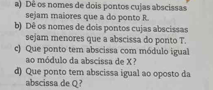 Dê os nomes de dois pontos cujas abscissas 
sejam maiores que a do ponto R. 
b) Dê os nomes de dois pontos cujas abscissas 
sejam menores que a abscissa do ponto T. 
c) Que ponto tem abscissa com módulo igual 
ao módulo da abscissa de X? 
d) Que ponto tem abscissa igual ao oposto da 
abscissa de Q?