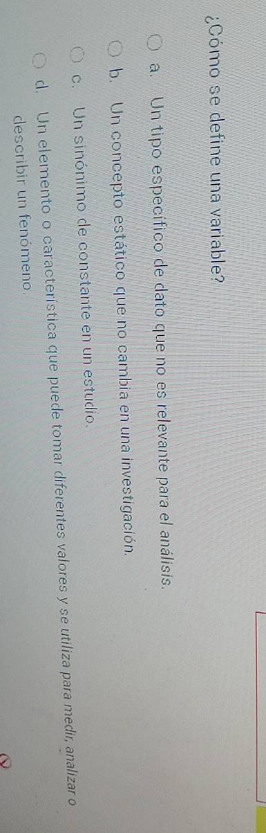 ¿Cómo se define una variable?
a. Un tipo específico de dato que no es relevante para el análisis.
b. Un concepto estático que no cambia en una investigación.
c. Un sinónimo de constante en un estudio.
d. Un elemento o característica que puede tomar diferentes valores y se utiliza para medir, analizar o
describir un fenómeno.