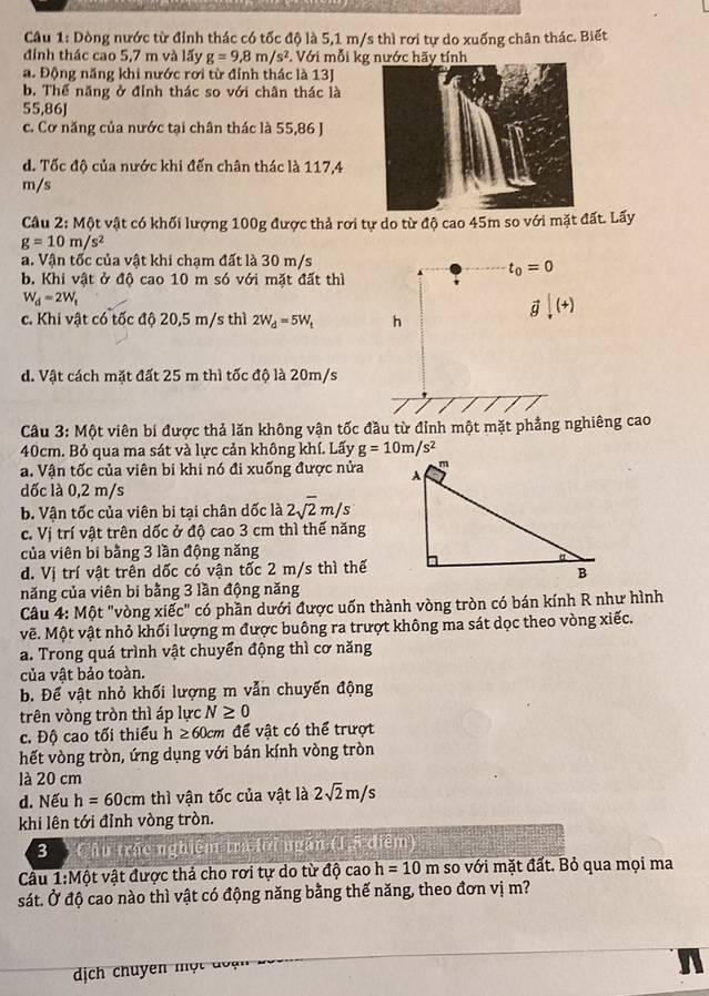 Dòng nước từ đỉnh thác có tốc độ là 5,1 m/s thì rơi tự do xuống chân thác. Biết
đính thác cao 5,7 m và lấy g=9,8m/s^2. Với mỗi kg nước hãy tính
a. Động năng khi nước rơi từ đỉnh thác là 13J
b. Thể năng ở đỉnh thác so với chân thác là
55,86J
c. Cơ năng của nước tại chân thác là 55,86 J
d. Tốc độ của nước khi đến chân thác là 117,4
m/s
Câu 2: Một vật có khối lượng 100g được thả rơi tự do từ độ cao 45m so với mặt đất. Lấy
g=10m/s^2
a. Vận tốc của vật khi chạm đất là 30 m/s
t_0=0
b. Khi vật ở độ cao 10 m só với mặt đất thì
W_d=2W_t
vector gdownarrow (+)
c. Khi vật có tốc độ 20,5 m/s thì 2W_d=5W_t h
d. Vật cách mặt đất 25 m thì tốc độ là 20m/s
Câu 3: Một viên bi được thả lăn không vận tốc đầu từ đỉnh một mặt phẳng nghiêng cao
40cm. Bỏ qua ma sát và lực cản không khí. Lấy g=10m/s^2
a. Vận tốc của viên bi khi nó đi xuống được nửa 
dốc là 0,2 m/s
b. Vận tốc của viên bi tại chân dốc là 2sqrt(2)m/s
c. Vị trí vật trên dốc ở độ cao 3 cm thì thế năng
của viên bi bằng 3 lần động năng
d. Vị trí vật trên dốc có vận tốc 2 m/s thì thế
năng của viên bi bằng 3 lần động năng
Câu 4: Một "vòng xiếc" có phần dưới được uốn thành vòng tròn có bán kính R như hình
vẽ. Một vật nhỏ khối lượng m được buông ra trượt không ma sát dọc theo vòng xiếc.
a. Trong quá trình vật chuyển động thì cơ năng
của vật bảo toàn.
B. Để vật nhỏ khối lượng m vẫn chuyến động
trên vòng tròn thì áp lực N≥ 0
c. Độ cao tối thiểu h≥ 60cm để vật có thể trượt
hết vòng tròn, ứng dụng với bán kính vòng tròn
là 20 cm
d. Nếu h=60cm thì vận tốc của vật là 2sqrt(2)m/s
khi lên tới đỉnh vòng tròn.
3  Câu trắc nghiệm tra lời ngắn (1,5 điểm)
Câu 1:Mhat O t vật được thả cho rơi tự do từ độ cao h=10m so với mặt đất. Bỏ qua mọi ma
sát. Ở độ cao nào thì vật có động năng bằng thế năng, theo đơn vị m?
dịch chuyên một đoạn