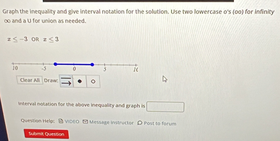 Graph the inequality and give interval notation for the solution. Use two lowercase o's (oo) for infinity
∞ and a U for union as needed.
x≤ -3 OR x≤ 3
Clear All Draw: 
Interval notation for the above inequality and graph is □ 
Question Help: D VIDEO Message instructor D Post to forum 
Submit Question