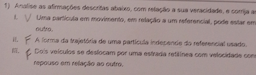 Analise as afirmações descritas abaixo, com relação a sua veracidade, e corrija as 
L Uma partícula em movimento, em relação a um referencial, pode estar em 
outro. 
1 A forma da trajetória de uma partícula independe do referencial usado. 
Dois veículos se deslocam por uma estrada retilínea com velocidade con 
repouso em relação ao outro.