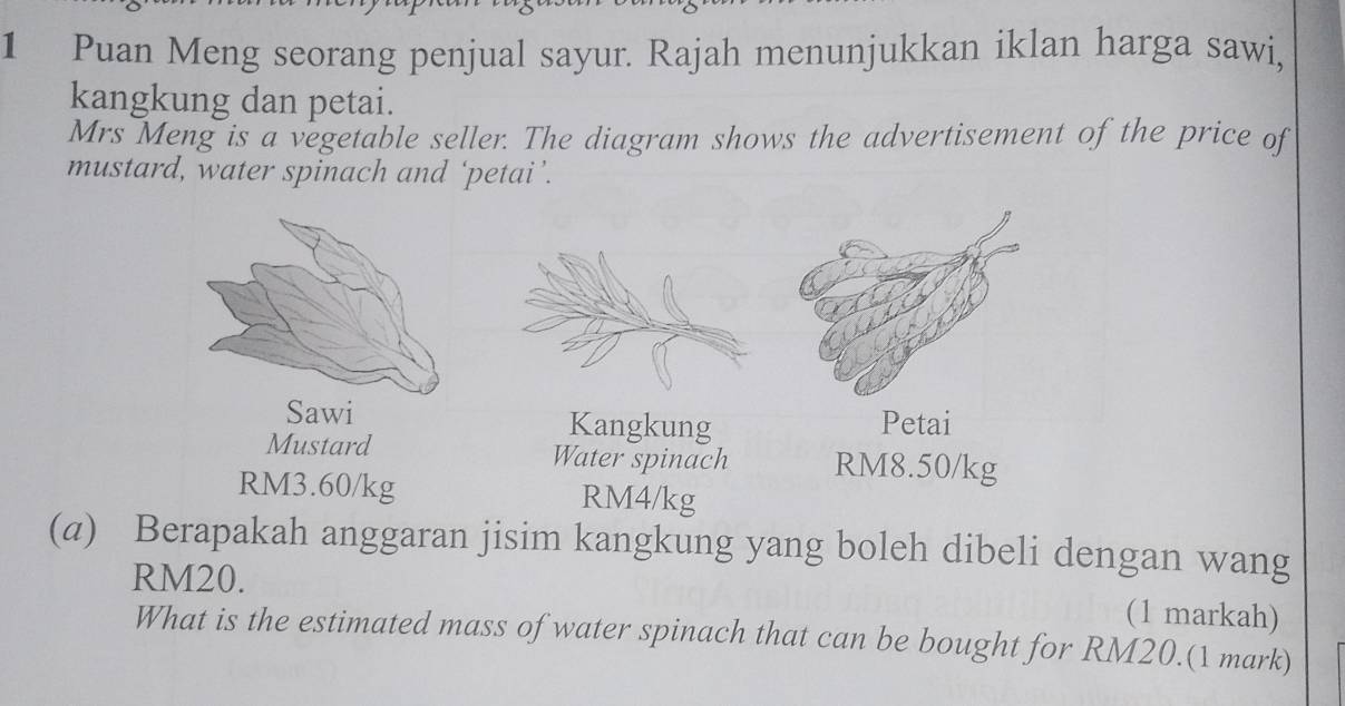 Puan Meng seorang penjual sayur. Rajah menunjukkan iklan harga sawi, 
kangkung dan petai. 
Mrs Meng is a vegetable seller. The diagram shows the advertisement of the price of 
mustard, water spinach and ‘petai ’. 
Kangkung Petai 
Mustard Water spinach RM8.50/kg
RM3.60/kg RM4/kg
(a) Berapakah anggaran jisim kangkung yang boleh dibeli dengan wang
RM20. (1 markah) 
What is the estimated mass of water spinach that can be bought for RM20.(1 mark)