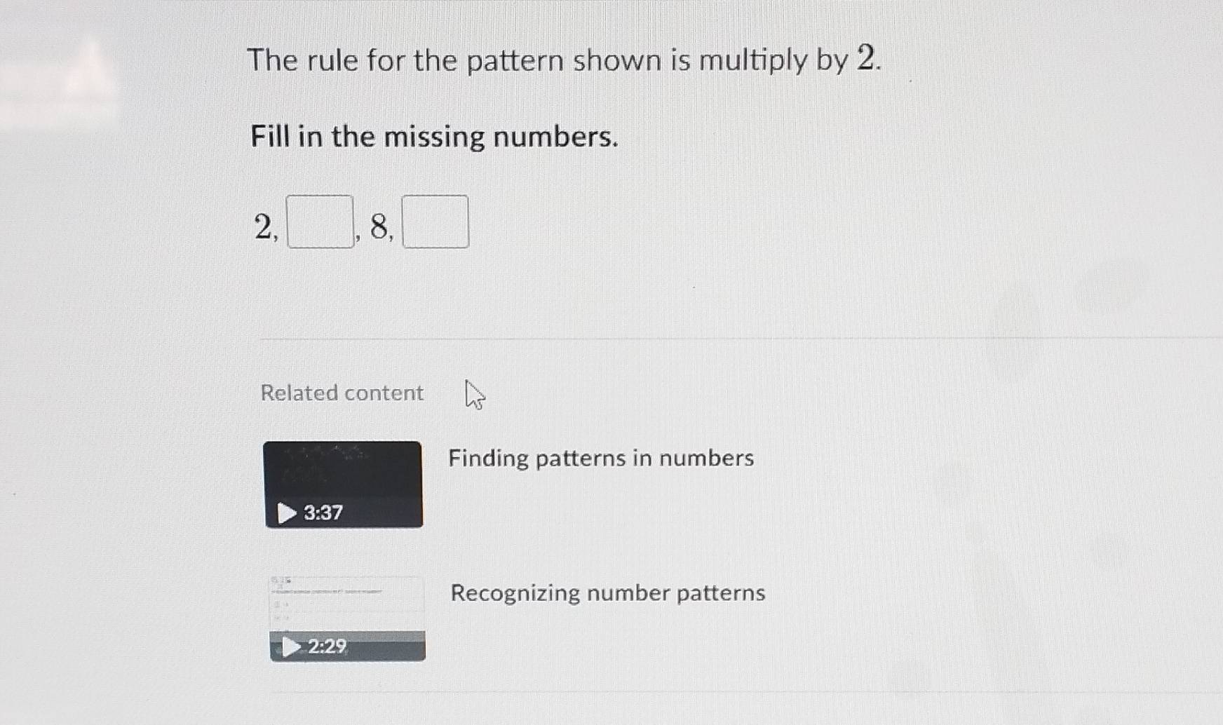 The rule for the pattern shown is multiply by 2. 
Fill in the missing numbers.
2, □ , 8, □
Related content 
Finding patterns in numbers
3:37
_ 45 ------ Recognizing number patterns 
2: 29