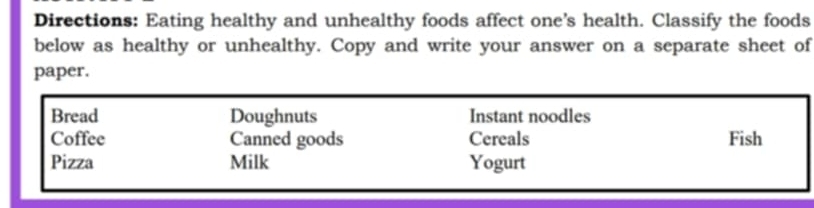 Directions: Eating healthy and unhealthy foods affect one's health. Classify the foods 
below as healthy or unhealthy. Copy and write your answer on a separate sheet of 
paper. 
Bread Doughnuts Instant noodles 
Coffee Canned goods Cereals Fish 
Pizza Milk Yogurt