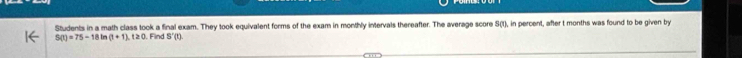 Students in a math class took a final exam. They took equivalent forms of the exam in monthly intervals thereafter. The average score S(t), in percent, after t months was found to be given by
S(t)=75-18 Im (t+1), t≥ 0 Find S'(t)